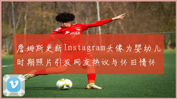 詹姆斯更新Instagram头像为婴幼儿时期照片引发网友热议与怀旧情怀