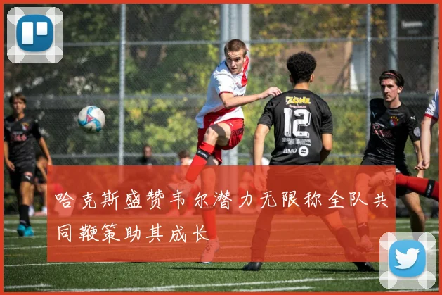 哈克斯盛赞韦尔潜力无限称全队共同鞭策助其成长