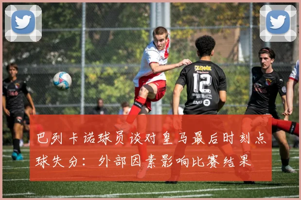 巴列卡诺球员谈对皇马最后时刻点球失分：外部因素影响比赛结果