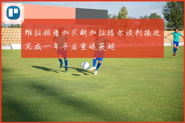 维拉租借加买断加拉格尔谈判接近完成一年半后重返英超