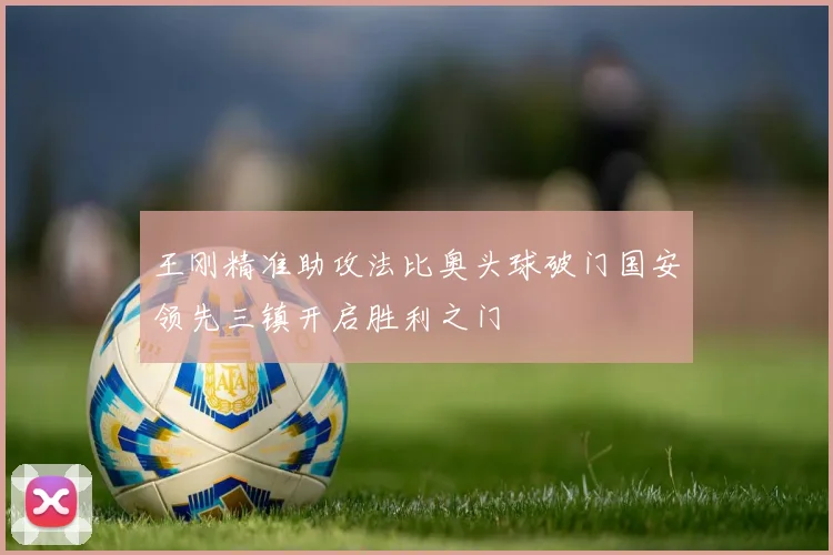 王刚精准助攻法比奥头球破门国安领先三镇开启胜利之门