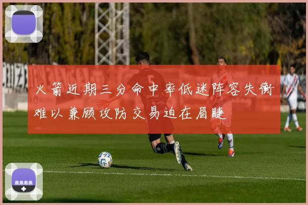 火箭近期三分命中率低迷阵容失衡难以兼顾攻防交易迫在眉睫