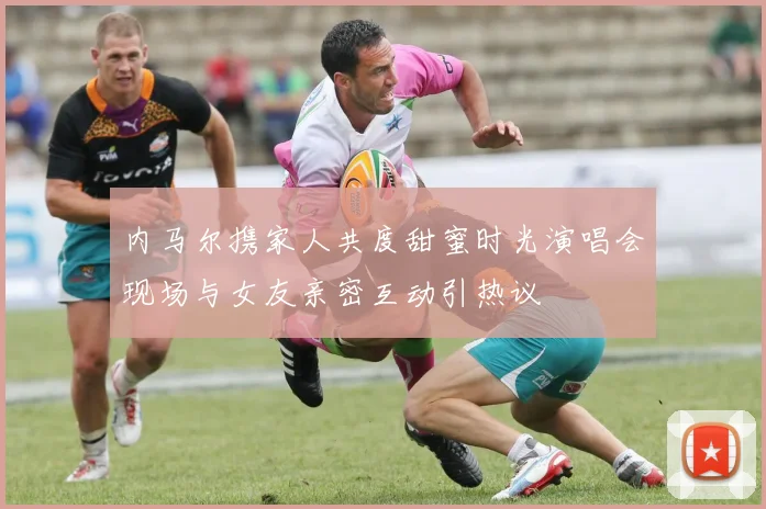 内马尔携家人共度甜蜜时光演唱会现场与女友亲密互动引热议