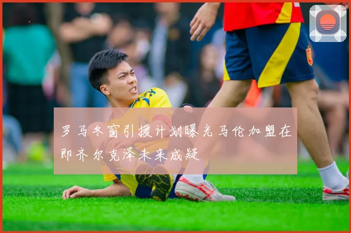 罗马冬窗引援计划曝光马伦加盟在即齐尔克泽未来成疑