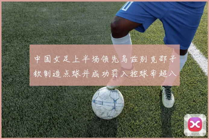 中国女足上半场领先乌兹别克邵子钦制造点球并成功罚入控球率超八成