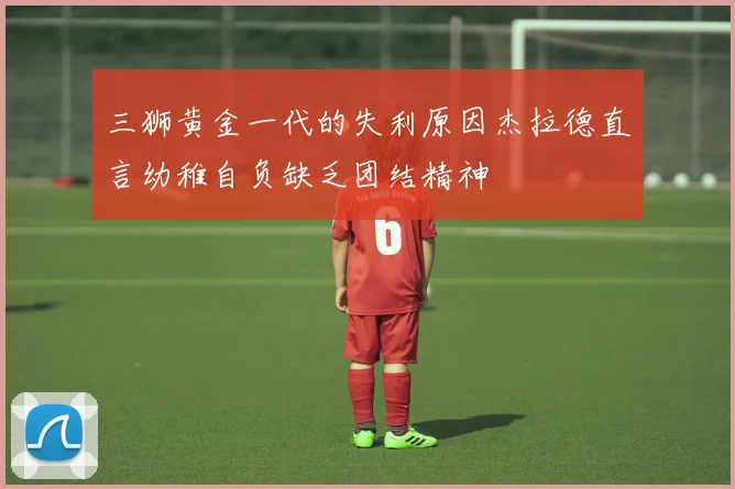 三狮黄金一代的失利原因杰拉德直言幼稚自负缺乏团结精神