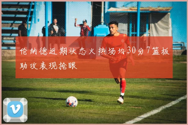 伦纳德近期状态火热场均30分7篮板助攻表现抢眼