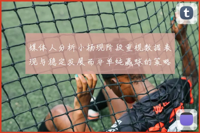 媒体人分析小杨现阶段重视数据表现与稳定发展而非单纯赢球的策略