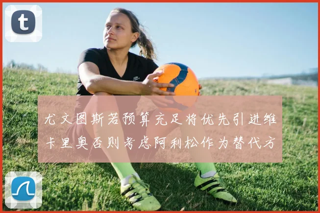 尤文图斯若预算充足将优先引进维卡里奥否则考虑阿利松作为替代方案