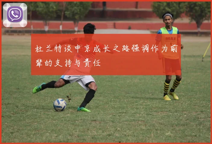 杜兰特谈申京成长之路强调作为前辈的支持与责任