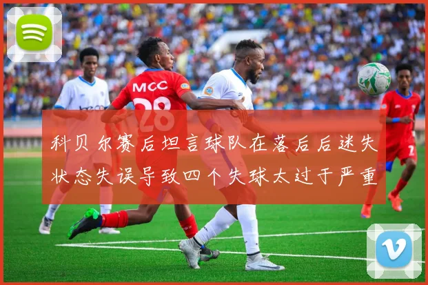 科贝尔赛后坦言球队在落后后迷失状态失误导致四个失球太过于严重