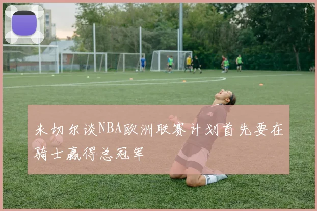 米切尔谈NBA欧洲联赛计划首先要在骑士赢得总冠军