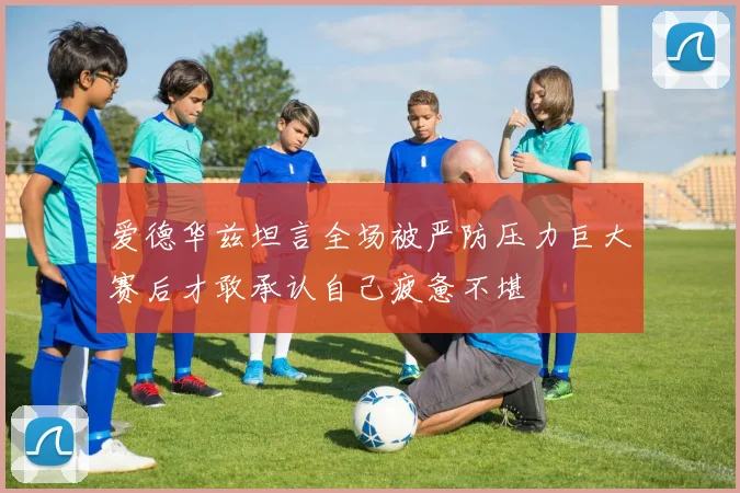 爱德华兹坦言全场被严防压力巨大赛后才敢承认自己疲惫不堪