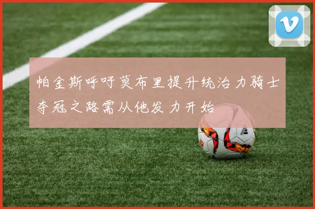 帕金斯呼吁莫布里提升统治力骑士夺冠之路需从他发力开始