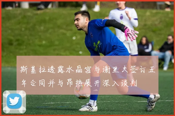 斯基拉透露水晶宫与谢里夫签订五年合同并与昂热展开深入谈判