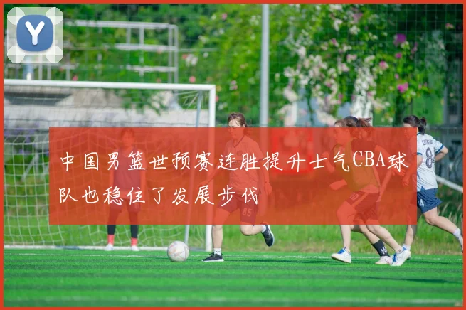 中国男篮世预赛连胜提升士气CBA球队也稳住了发展步伐