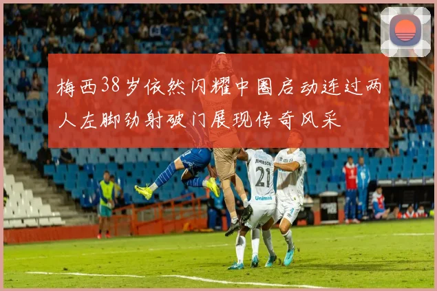 梅西38岁依然闪耀中圈启动连过两人左脚劲射破门展现传奇风采