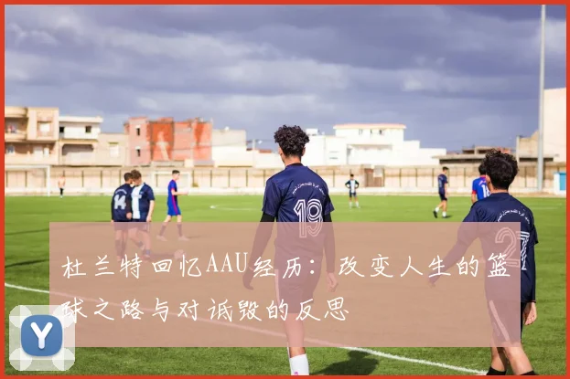杜兰特回忆AAU经历：改变人生的篮球之路与对诋毁的反思