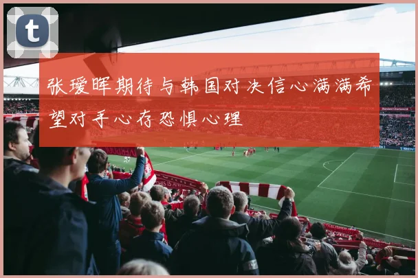 张瑷晖期待与韩国对决信心满满希望对手心存恐惧心理