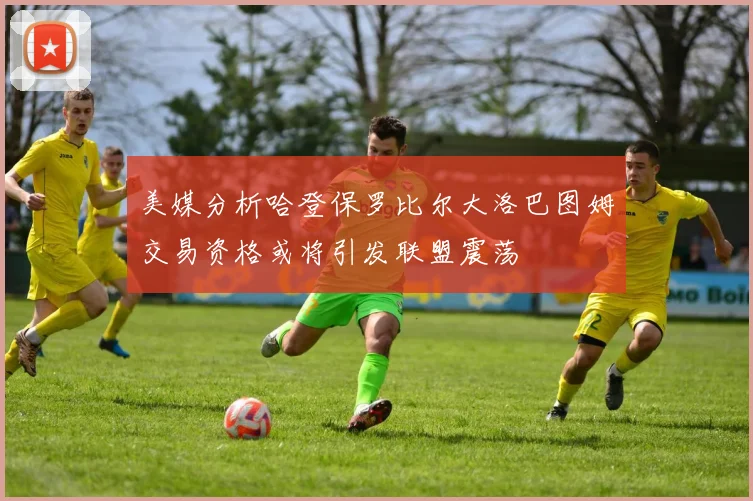 美媒分析哈登保罗比尔大洛巴图姆交易资格或将引发联盟震荡