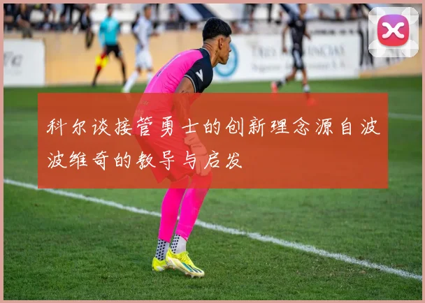 科尔谈接管勇士的创新理念源自波波维奇的教导与启发