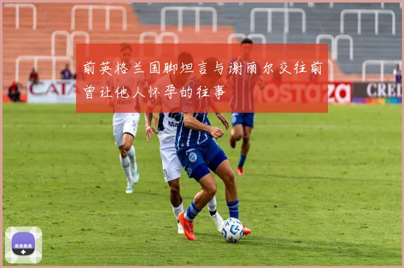 前英格兰国脚坦言与谢丽尔交往前曾让他人怀孕的往事