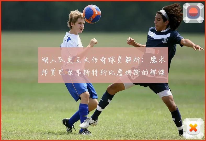 湖人队史五大传奇球员解析：魔术师贾巴尔韦斯特科比詹姆斯的辉煌岁月