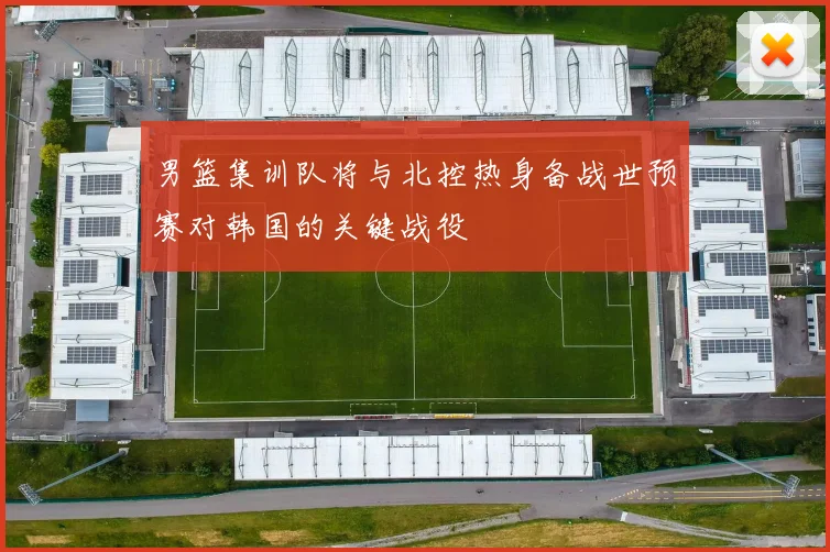 男篮集训队将与北控热身备战世预赛对韩国的关键战役