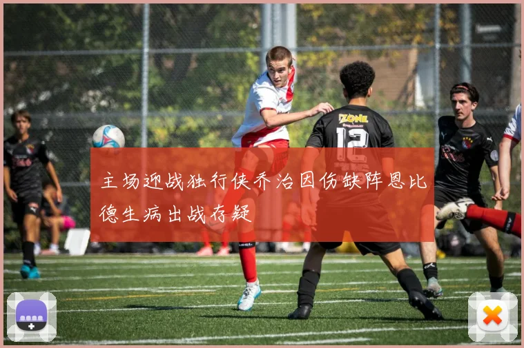 主场迎战独行侠乔治因伤缺阵恩比德生病出战存疑