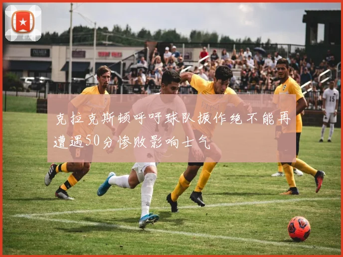 克拉克斯顿呼吁球队振作绝不能再遭遇50分惨败影响士气