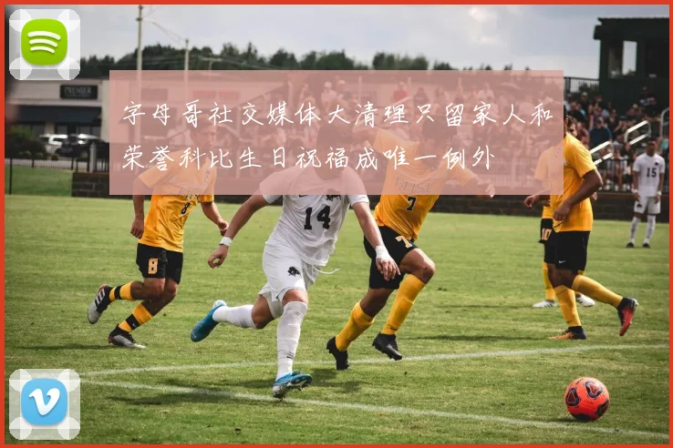字母哥社交媒体大清理只留家人和荣誉科比生日祝福成唯一例外