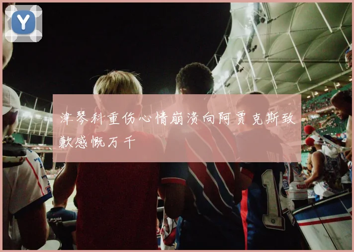 津琴科重伤心情崩溃向阿贾克斯致歉感慨万千