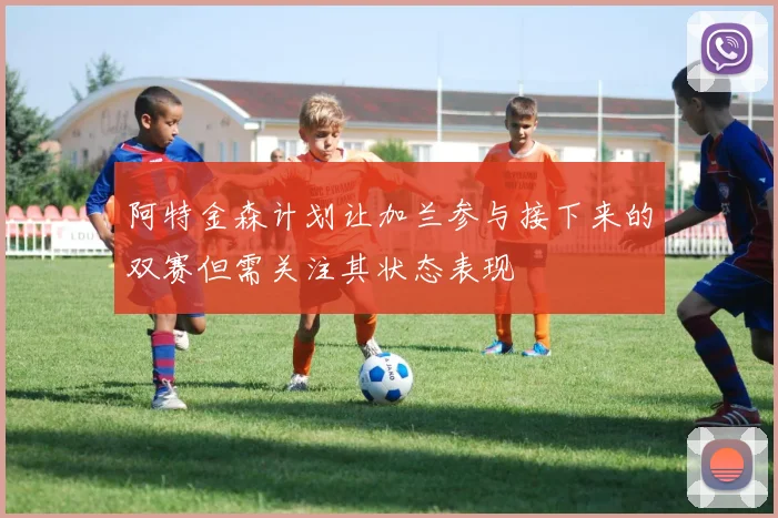 阿特金森计划让加兰参与接下来的双赛但需关注其状态表现