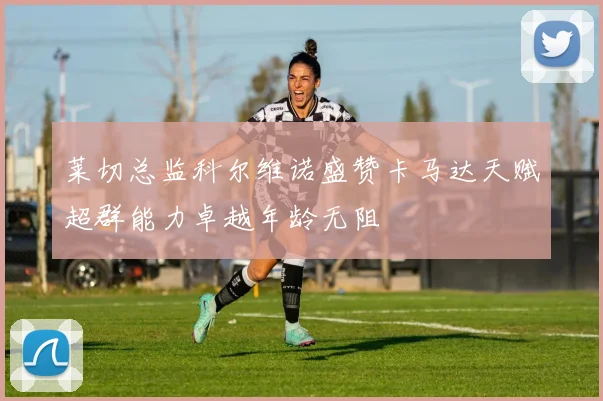 莱切总监科尔维诺盛赞卡马达天赋超群能力卓越年龄无阻