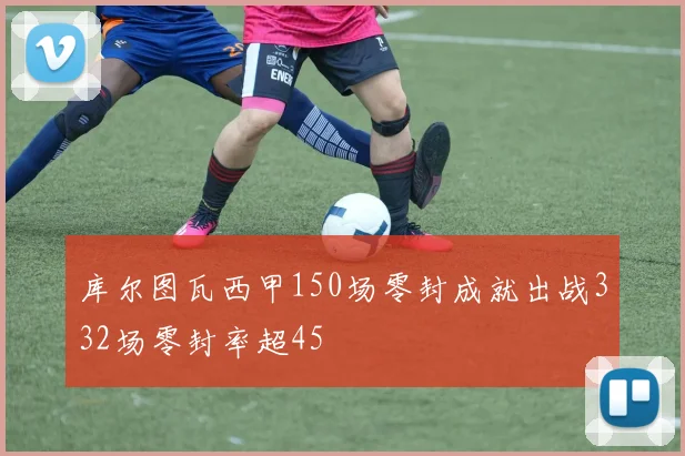 库尔图瓦西甲150场零封成就出战332场零封率超45