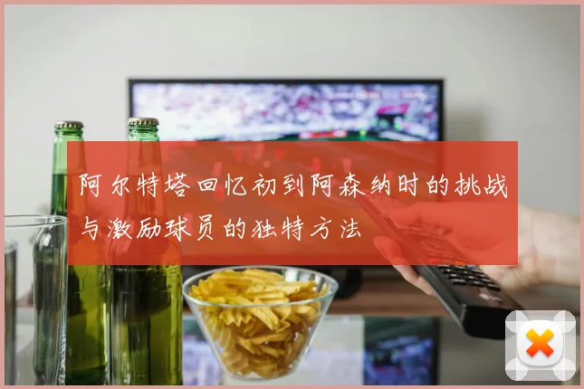 阿尔特塔回忆初到阿森纳时的挑战与激励球员的独特方法