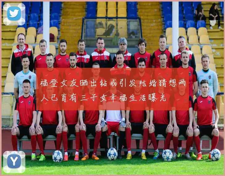福登女友晒出钻戒引发结婚猜想两人已育有三子女幸福生活曝光